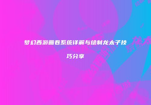 梦幻西游画卷系统详解与绘制龙太子技巧分享
