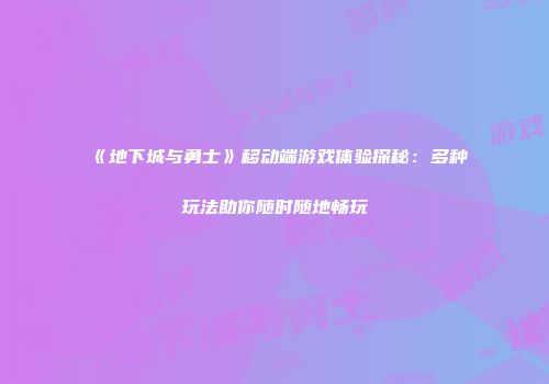 《地下城与勇士》移动端游戏体验探秘：多种玩法助你随时随地畅玩